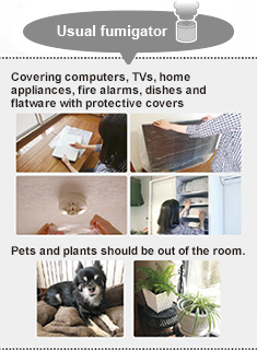 Usual fumigator : Covering computers, TVs, home appliances, fire alarms, dishes and flatware with protective covers　Pets and plants should be out of the room.