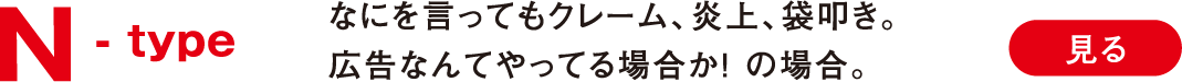 N -type なにを言ってもクレーム、炎上、袋叩き。広告なんてやってる場合か！ の場合。