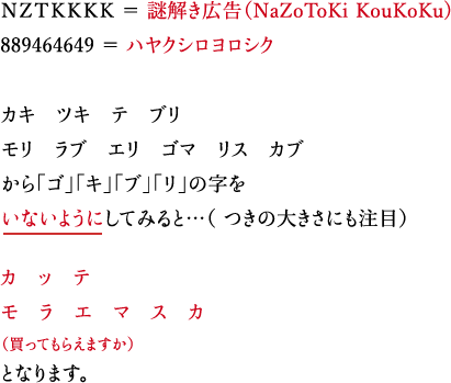 ＮＺＴＫＫＫＫ ＝ 謎解き広告（NaZoToKi KouKoKu) 889464649 ＝ ハヤクシロヨロシク カキ　ツキ　テ　ブリ モリ　ラブ　エリ　ゴマ　リス　カブ から「ゴ」「キ」「ブ」「リ」の字をいないようにしてみると…（ つきの大きさにも注目）カ　ッ　テ　モ　ラ　エ　マ　ス　カ（買ってもらえますか）となります。