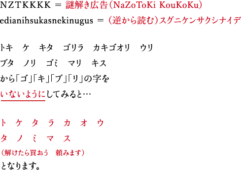 ＮＺＴＫＫＫＫ ＝ 謎解き広告（NaZoToKi KouKoKu) edianihsukasnekinugus ＝ （逆から読む）スグニケンサクシナイデ トキ　ケ　キタ　ゴリラ　カキゴオリ　ウリ ブタ　ノリ　ゴミ　マリ　キス から「ゴ」「キ」「ブ」「リ」の字をいないようにしてみると… ト　ケ　タ　ラ　カ　オ　ウ タ　ノ　ミ　マ　ス（解けたら買おう　頼みます）となります。