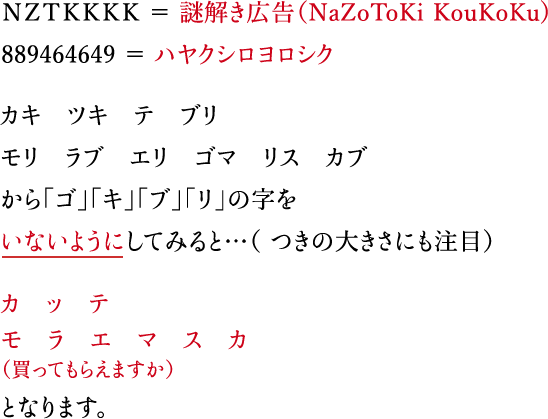 ＮＺＴＫＫＫＫ ＝ 謎解き広告（NaZoToKi KouKoKu) 889464649 ＝ ハヤクシロヨロシク カキ　ツキ　テ　ブリ モリ　ラブ　エリ　ゴマ　リス　カブ から「ゴ」「キ」「ブ」「リ」の字をいないようにしてみると…（ つきの大きさにも注目）カ　ッ　テ　モ　ラ　エ　マ　ス　カ（買ってもらえますか）となります。 