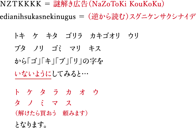 ＮＺＴＫＫＫＫ ＝ 謎解き広告（NaZoToKi KouKoKu) 889464649 ＝ ハヤクシロヨロシク カキ　ツキ　テ　ブリ モリ　ラブ　エリ　ゴマ　リス　カブ から「ゴ」「キ」「ブ」「リ」の字をいないようにしてみると…（ つきの大きさにも注目）カ　ッ　テ　モ　ラ　エ　マ　ス　カ（買ってもらえますか）となります。 