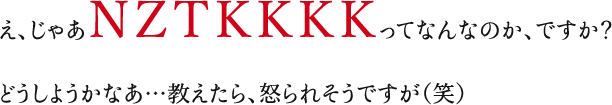 え、じゃあＮＺＴＫＫＫＫってなんなのか、ですか？どうしようかなあ…教えたら、怒られそうですが（笑）