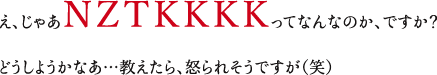 え、じゃあＮＺＴＫＫＫＫってなんなのか、ですか？どうしようかなあ…教えたら、怒られそうですが（笑）