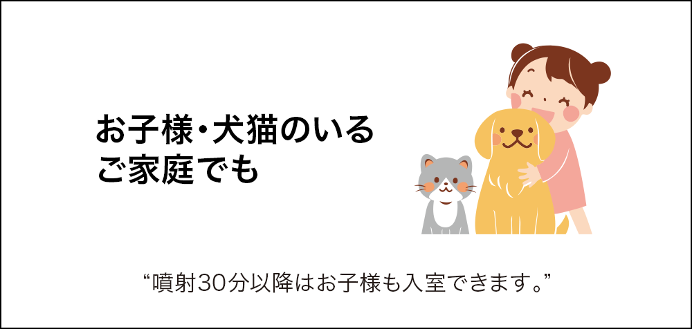 お子様・犬猫のいる ご家庭でも 噴射30分以降はお子様も入室できます。