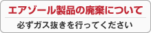 エアゾール製品の廃棄について ～必ずガス抜きを行ってください～