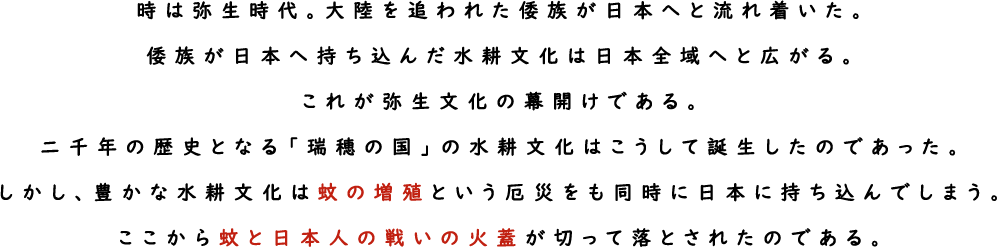 時は弥生時代。大陸を追われた倭族が日本へと流れ着いた。倭族が日本へ持ち込んだ水耕文化は日本全域へと広がる。これが弥生文化の幕開けである。二千年の歴史となる「瑞穂の国」の水耕文化はこうして誕生したのであった。しかし、豊かな水耕文化は蚊の増殖という厄災をも同時に日本に持ち込んでしまう。ここから蚊と日本人の戦いの火蓋が切って落とされたのである。