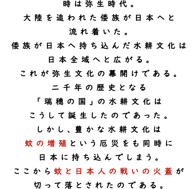 時は弥生時代。大陸を追われた倭族が日本へと流れ着いた。倭族が日本へ持ち込んだ水耕文化は日本全域へと広がる。これが弥生文化の幕開けである。二千年の歴史となる「瑞穂の国」の水耕文化はこうして誕生したのであった。しかし、豊かな水耕文化は蚊の増殖という厄災をも同時に日本に持ち込んでしまう。ここから蚊と日本人の戦いの火蓋が切って落とされたのである。